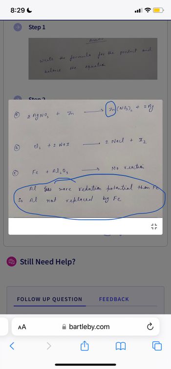 8:29
Step 1
AA
write
2. Ag No₂
Fe
Al
So Al
balance.
the formula for the product and
equation.
+
Cl₂ + 2 NaI
Zn
the
+ Al₂O3
more
Still Need Help?
Answer
FOLLOW UP QUESTION
Zen
bias
not replaced by Fe
ė
(NO₂)₂ + 2Ag
2 Nacl + 12
reduction potential then Fe
No reaction
bartleby.com
FEEDBACK
JL
1
Ć