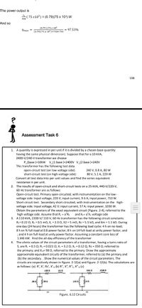 The power output is
(75 x103) = (0.79)(75 x 10) W
326
And so
(0.79 )(75 x 103
Nmax =
= 97.53%
(0.79)(75 x 10')+750+750
138
Assessment Task 6
1. A quantity is expressed in per unit if it is divided by a chosen base quantity
having the same physical dimension). Suppose that for a 10-kVA,
2400-V/240-V transformer we choose
P_(base )=10kW v_[1 base )=2400v v_(2 base )=240V
This transformer has the following test data
open-circuit test (on low-voltage side):
short-circuit test (on high-voltage side):
Convert all test data into per-unit values and find the series equivalent
240 V, 0.8 A, 80 W
80 V, 5.1 A, 220 w
resistance in per unit.
2. The results of open-circuit and short-circuit tests on a 25-kVA, 440-V/220-V,
60-Hz transformer are as follows:
Open-circuit test. Primary open-circuited, with instrumentation on the low-
voltage side. Input voltage, 220 V; input current, 9.6 A; input power, 710 w.
Short-circuit test. Secondary short-circuited, with instrumentation on the high-
voltage side. Input voltage, 42 V; input current, 57 A; input power, 1030 W.
Obtain the parameters of the exact equivalent circuit (Figure. 2-4), referred to the
high voltage side. Assume that R, = a'R:
3. A 110-kVA, 2200-V/ 110-V, 60-Hz transformer has the following circuit constants:
R1= 0.22 0, R; = 0.5 mo, X, = 2.00, X2 = 5 m0, Rc = 5.5 ko, and Xm = 1.1 kn. During
and X1= a'X2 voltage side
one day (24 hours) the transformer has the following load cycle: 4 h on no-load;
8h on % full-load at 0.8 power factor; 8 h on 14 full-load at unity power factor; and
; and 4 h on full-load at unity power factor. Assuming a constant core loss of
1.346 kW. Find the all-day efficiency of the transformer
4. The ohmic values of the circuit parameters of a transformer, having a turns ratio of
5, are R: = 0.5 0; R2 = 0.021 0; X: = 3.2 0; X2 = 0.12 Q; Rc = 350 n, referred to
the primary; and Xm= 98 0, referred to the primary. Draw the approximate
approximate equivalent circuits of the transformer, referred to (a) the primary and
(b) the secondary.. Show the numerical values of the circuit parameters. The
circuits are respectively shown in Figure. 2-12(a) and Figure. 2-12(b). The calculations are
as follows: (a) R', X', Rc', X'm (b) R", X", R"c. X"m (c)
102s a
m
AR A
(a)
(b)
Figure. 6.12 Circuits
