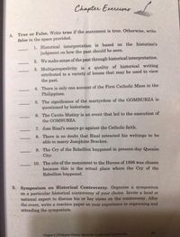 Chapter Exerciser
А.
True or False. Write true if the statement is true. Otherwise, write
false in the space provided.
1. Historical interpretation is based on the historian's
judgment on how the past should be seen.
2. We make sense of the past through historical interpretation.
3. Multiperspectivity is a quality of historical writing
attributed to a variety of lenses that may be used to view
the past.
4. There is only one account of the First Catholic Mass in the
Philippines.
5. The significance of the martyrdom of the GOMBURZA is
questioned by historians.
6. The Cavite Mutiny is an event that led to the execution of
the GOMBURZA.
7. Jose Rizal's essays go against the Catholic faith.
8. There is no doubt that Rizal retracted his writings to be
able to marry Josephine Bracken.
9. The Cry of the Rebellion happened in present-day Quezon
City.
10. The site of the monument to the Heroes of 1896 was chosen
because this is the actual place where the Cry of the
Rebellion happened.
B. Symposium on Historical Controversy. Organize a symposium
on a particular historical controversy of your choice. Invite a local or
national expert to discuss his 'or her views on the controversy. After
the event, write a reaction paper on your experience in organizing and
attending the symposium.
Chapter 3 | Philippine History: Spaces for Conflict and Controversies
