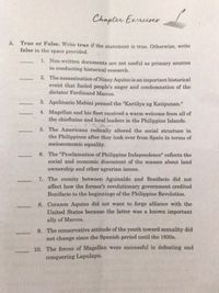 Chapter Exrrciser
A. True or False. Write true if the statement is true. Otherwise, write
false in the space provided.
1. Non-written documents are not useful as primary sources
in conducting historical research.
2. The assassination of Ninoy Aquino is an important historical
event that fueled people's anger and condemnation of the
dictator Ferdinand Marcos.
3. Apolinario Mabini penned the "Kartilya ng Katipunan."
4. Magellan and his fleet received a warm welcome from all of
the chieftains and local leaders in the Philippine Islands.
5. The Americans radically altered the social structure in
the Philippines after they took over from Spain in terms of
socioeconomic equality.
6. The "Proclamation of Philippine Independence" reflects the
social and economic discontent of the masses about land
ownership and other agrarian issues.
7. The enmity between Aguinaldo and Bonifacio did not
affect how the former's revolutionary government credited
Bonifacio to the beginnings of the Philippine Revolution.
8. Corazon Aquino did not want to forge alliance with the
United States because the latter was a known important
ally of Marcos.
9. The conservative attitude of the youth toward sexuality did
not change since the Spanish period until the 1930s.
10. The forces of Magellan were successful in defeating and
conquering Lapulapu.
