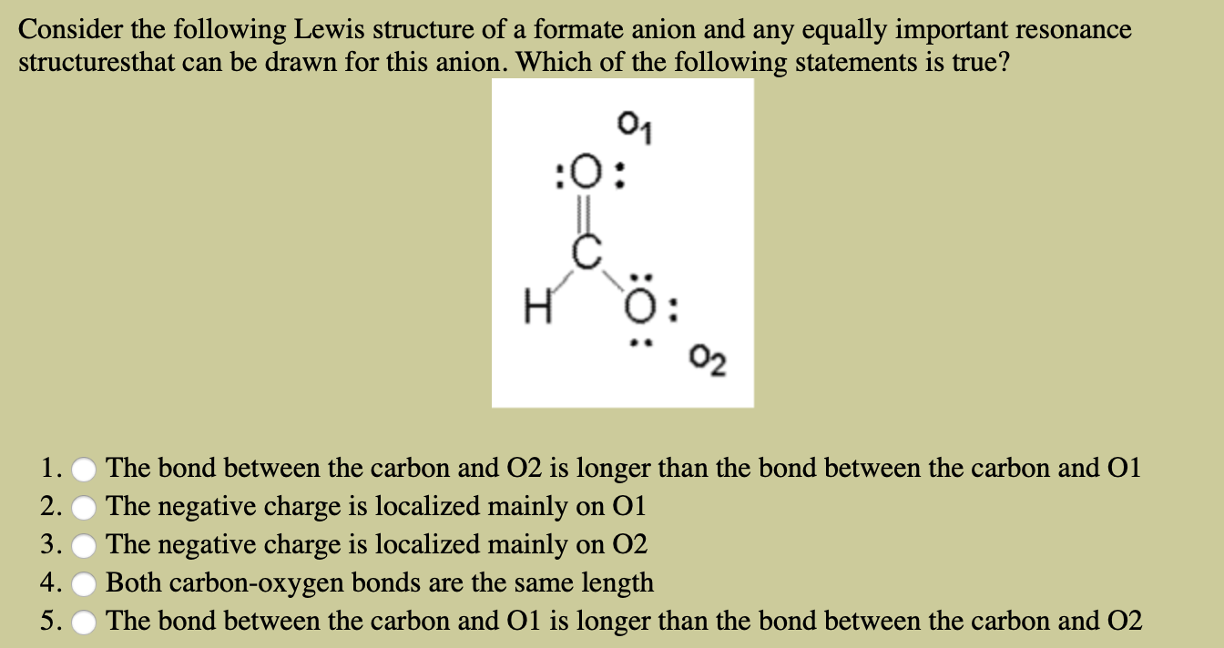 Consider the following Lewis structure of a formate anion and any equally important
structuresthat can be drawn for this anion. Which of the following statements is true?
resonance
01
:O:
H
02
1.
The bond between the carbon and O2 is longer than the bond between the carbon and O1
2.
The negative charge is localized mainly
The negative charge is localized mainly
Both carbon-oxygen bonds
The bond between the carbon and O1 is longer than the bond between the carbon and O2
on O1
3.
on 02
4.
length
are the same
5.

