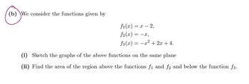 (b) We consider the functions given by
f1(x) = x - 2,
f2(x) = −x,
₤3(x)
2
=-x+2x+4.
(i) Sketch the graphs of the above functions on the same plane
(ii) Find the area of the region above the functions f₁ and ƒ2 and below the function f3.