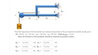 E. L,
B
L2
Find the magnitude of the horizontal and vertical components of the pin reactions at A, B, and E, given:
W = 45 kN, L1 = 70 mm, L2 = 130 mm, L3 = 50 mm, Radiuspulley = 5 mm
Note, all answers in this problem should be entered as positive values
Ax =
Number
kN, Ay =
Number
kN
Bx =
Number
kN, By =
Number
kN
Ex =
Number
kN, Ey =
Number
kN
