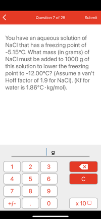 Question 7 of 25
Submit
You have an aqueous solution of
NaCl that has a freezing point of
-5.15°C. What mass (in grams) of
NaCl must be added to 1000 g of
this solution to lower the freezing
point to -12.00°C? (Assume a van't
Hoff factor of 1.9 for NaCl). (Kf for
water is 1.86°C·kg/mol).
| g
1
2
3
C
7
9.
+/-
x 10 0
LO
00
