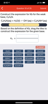 8:43 1
ll 5GE
Question 10 of 25
Submit
Construct the expression for Kb for the weak
base, CsH;N.
CsH,N(aq) + H20(1) = OH (aq) + CsH;NH* (aq)
1
Based on the definition of Kb, drag the tiles to
construct the expression for the given base.
Kp =
5 RESET
[H,O]
[H;O*]
[OH]
[C;H;N]
[C;H;NH*]
[C;H,N¯]
2[H;O]
2[H;O*]
2[ОН]
2[C;H;N]
2[C;H;NH*]
2[C5H&N¯]
[H,O]?
[H;O*]?
[OH]?
[CsH;N]?
[C;H;NH*]?
[C;H,N¯]?
