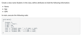 Create a class name Student. In the class, define attributes to hold the following information:
• Name
• Age
• GPA
In main, execute the following code:
void main()
{
}
Student S;
S.name = "Toni";
S.age
=
S.GPA =
40;
3.4;
cout << "Student name: << S.name << endl;
cout << "Student Age:
cout << "Student GPA:
11
<< S.age << endl;
<< S.GPA << endl;