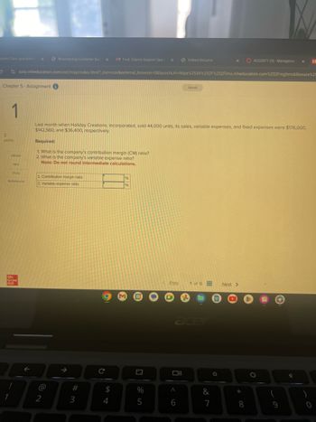 tomer Care specialist
Bloomerang Customer Sup X M Fwd: Claims Support Speci ×
Indeed Resume
x
ACG2071 (5)-Managerial
x
M
ezto.mheducation.com/ext/map/index.html?_con-con&external_browser=0&launchUrl=https%253A%252F%252Flms.mheducation.com%252Fmghmiddleware%2!
Saved
1
2
points
eBook
Hint
Last month when Holiday Creations, Incorporated, sold 44,000 units, its sales, variable expenses, and fixed expenses were $176,000,
$142,560, and $36,400, respectively.
Required:
1. What is the company's contribution margin (CM) ratio?
2. What is the company's variable expense ratio?
Note: Do not round intermediate calculations.
Chapter 5- Assignment
Print
1. Contribution margin ratio
References
2. Variable expense ratio
Mc
Graw
Hill
1
%
96
@
12
个
M
31
Prev
1 of 6
Next >
C
$
%
54
#3
acer
<6
925
°
0
+00
7
8
28
&
69