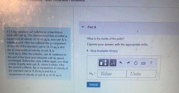 A 1.0-kg standard cart collides on a low-friction
track with cart A. The standard cart has an initial T
component of velocity of +0.40 m/s, and cart A is
initially at rest. After the collision the component
of velocity of the standard cart is +0.20 m/s and
the component of velocity of cart A is
+0.60 m/s. After the collision, cart A continues to
the end of the track and rebounds with its speed
unchanged. Before the carts collide again, you drop
a lump of putty onto cart A, where it sticks. After
the second collision, the component of velocity of
the standard cart is -0.20 m/s and the
component of velocity of cart A is +0.50 m/s.
Part A
What is the inertia of the putty?
Express your answer with the appropriate units.
► View Available Hint(s)
mp =
Submit
μA
Value
Units
?