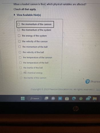 When a loaded cannon is fired, which physical variables are affected?
Check all that apply.
View Available Hint(s)
the momentum of the cannon
the momentum of the system
the energy of the system
the velocity of the cannon
the momentum of the ball
the velocity of the ball
the temperature of the cannon
the temperature of the ball
the inertia of the ball
the chemical energy
the inertia of the cannon
Copyright © 2023 Pearson Education Inc. All rights reserved. | Terr
O Search
#
PPearson
hp