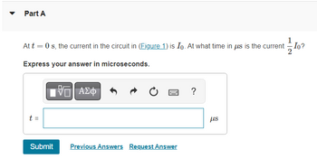 Part A
At t = 0 s, the current in the circuit in (Figure 1) is Io. At what time in us is the current Io?
Express your answer in microseconds.
15. ΑΣΦ
?
t =
Submit
Previous Answers Request Answer
μs