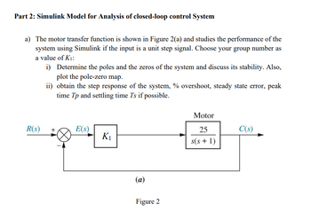 Part 2: Simulink Model for Analysis of closed-loop control System
a) The motor transfer function is shown in Figure 2(a) and studies the performance of the
system using Simulink if the input is a unit step signal. Choose your group number as
a value of K₁:
i)
R(s)
Determine the poles and the zeros of the system and discuss its stability. Also,
plot the pole-zero map.
ii) obtain the step response of the system, % overshoot, steady state error, peak
time Tp and settling time Ts if possible.
E(s)
K₁
(a)
Figure 2
Motor
25
s(s+1)
C(s)