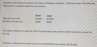 Containers International produces two types of shipping containers Small and Large. The following
information is available related to each product:
Small
Large
$2,600
$3,600
Sales price per unit
Variable costs per unit
$600
$800
The Large containers account for 70% of total product sales and the Small container accounts for
the rest.
Containers International's fixed costs are rent ($100,000) and salaries ($470,000).
