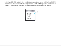 ### Problem Statement:

**1. 100 kg of R-134a initially fill a weighted piston-cylinder device at 60 kPa and -20°C. The device is then heated until the temperature is 136°C and the piston is compressed to 700 kPa. Determine the change in the device’s volume as a result of the heating.**

### Diagram Description:

The accompanying diagram illustrates a weighted piston-cylinder device containing 100 kg of R-134a, a refrigerant. The initial states of the refrigerant are:
- Pressure: 60 kPa
- Temperature: -20°C

The device undergoes a heating process, which results in the following final states:
- Temperature: 136°C
- Pressure: 700 kPa

The diagram shows a piston in a cylinder with labels indicating the initial and final states of pressure, temperature, and mass of the refrigerant.

### Solution Approach:

The problem requires finding the change in volume of the piston-cylinder device as a result of heating. To solve this, the following steps should be taken:

1. **Determine Initial Specific Volume:**
   - Use R-134a refrigerant tables or thermodynamic properties to find the specific volume (v1) at the initial state (60 kPa, -20°C).

2. **Determine Final Specific Volume:**
   - Use R-134a refrigerant tables or thermodynamic properties to find the specific volume (v2) at the final state (700 kPa, 136°C).

3. **Calculate Initial and Final Volumes:**
   - Initial Volume (V1): Multiply the specific volume (v1) by the mass of the refrigerant (100 kg).
   - Final Volume (V2): Multiply the specific volume (v2) by the mass of the refrigerant (100 kg).

4. **Determine Volume Change:**
   - Change in Volume (ΔV): Subtract the initial volume (V1) from the final volume (V2).

### Refrigerant Properties:
These can be found in property tables for R-134a like saturated refrigerant temperature/pressure tables or superheated tables.

### Example Calculation:
(Example numbers will vary based on actual property tables used)

### Using R-134a Property Tables:
1. **Find initial specific volume (v1):**
   - Suppose v1 = 0.2875 m³/kg (hypothetical value from tables for 60 kPa, -20