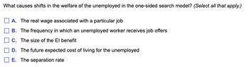 What causes shifts in the welfare of the unemployed in the one-sided search model? (Select all that apply.)
A. The real wage associated with a particular job
B. The frequency in which an unemployed worker receives job offers
C. The size of the El benefit
D. The future expected cost of living for the unemployed
E. The separation rate