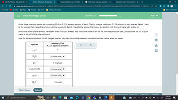 M Gmail
T
(10) Pyari Mona - Episode 01 [CC] x
ALEKS - Rafia Riaz - Knowledge CX b Answered: Each row of the table X GOrder these chemical species by X b Answered: Order these chemical X
www-awu.aleks.com/alekscgi/x/Isl.exe/1o_u-IgNslkr7j8P3jH-lvdw7xgLCkqMfg8yaFKbD9GafJstkYLIJnusuqH-p1X_sK5Jf4E3cmXkMkyF9tYadmgkkpbMT2ejVO2limOXTcRDH8UEjl_2?10Bw7Q...
YouTube
Maps GTranslate
Initial Knowledge Check
I Don't Know
Type here to search
Order these chemical species by increasing pH of an 0.1 M aqueous solution of each. That is, imagine making an 0.1 M solution of each species. Select 1 next
to the species that makes the solution with the lowest pH. Select 2 next to the species that makes the solution with the next higher pH, and so on.
species
Notice that some of the rankings have been filled in for you already. Also notice that water is on the list. For that particular case, just compare the pH of pure
water to the pH of the other solutions.
Note for advanced students: for all charged species, you may assume the necessary counterions act as neither acids nor bases.
CN
H₂O
IO
CH₂COOH
News
HCN
H₂o*
College information
Submit
relative pH of
0.1 M aqueous solution
A
7
(Choose one) ▼
8 (highest)
(Choose one) ▼
(Choose one) ▼
1 (lowest)
Question 23
H
X
© 2023 McGraw Hill LLC. All Rights Reserved.
+
Terms of Use
34°F
Privacy Center
Rafia
olo
Ar
Accessibility
x
Other bookmarks
9:58 PM
1/31/2023