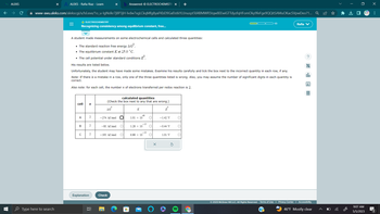 MALEKS
T
LI
X b Answered: Ⓒ ELECTROCHEMISTR X +
www-awu.aleks.com/alekscgi/x/Isl.exe/1o_u-lgNslkr7j8P3jH-lvdw7xgLCkqMfg8yaFKbD9GafJstkYLIJnusptTd4BMWR5tqw8EEwiGTTdyzfqHFomOky9feFge9QQitSAMuOKacSVpwDeo?1... Q
Type here to search
ALEKS - Rafia Riaz - Learn
=
Recognizing consistency among equilibrium constant, free...
O ELECTROCHEMISTRY
A student made measurements on some electrochemical cells and calculated three quantities:
• The standard reaction free energy AGⓇ.
• The equilibrium constant K at 25.0 °C.
• The cell potential under standard conditions º
His results are listed below.
Unfortunately, the student may have made some mistakes. Examine his results carefully and tick the box next to the incorrect quantity in each row, if any.
Note: If there is a mistake in a row, only one of the three quantities listed is wrong. Also, you may assume the number of significant digits in each quantity is
correct.
Also note: for each cell, the number n of electrons transferred per redox reaction is 2.
cell
A
B
w
с
Explanation
n
2
2
2
발
calculated quantities
(Check the box next to any that are wrong.)
AG
-274. kJ/mol
-85. kJ/mol O
-195. kJ/mol O
Check
K
48
1.01 x 10
-15
1.28 x 10
6.88 × 10
-35
O
O
O
E
-1.42 V
-0.44 V
1/3
1.01 V
Rafia V
allo
© 2023 McGraw Hill LLC. All Rights Reserved. Terms of Use | Privacy Center | Accessibility
(?)
46°F Mostly clear
*
J
9:07 AM
5/5/2023
x
:
M
