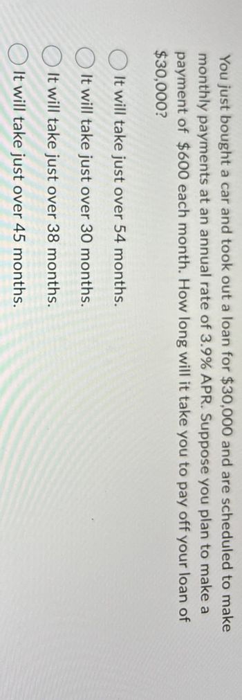 You just bought a car and took out a loan for $30,000 and are scheduled to make
monthly payments at an annual rate of 3.9% APR. Suppose you plan to make a
payment of $600 each month. How long will it take you to pay off your loan of
$30,000?
It will take just over 54 months.
It will take just over 30 months.
It will take just over 38 months.
It will take just over 45 months.