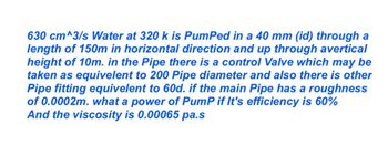 630 cm^3/s Water at 320 k is PumPed in a 40 mm (id) through a
length of 150m in horizontal direction and up through avertical
height of 10m. in the Pipe there is a control Valve which may be
taken as equivelent to 200 Pipe diameter and also there is other
Pipe fitting equivalent to 60d. if the main Pipe has a roughness
of 0.0002m. what a power of PumP if It's efficiency is 60%
And the viscosity is 0.00065 pa.s