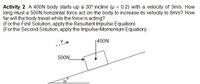 Activity 2. A 400ON body starts up a 30° incline (u = 0.2) with a velocity of 3m/s. How
long must a 500N horizontal force act on the body to increase its velocity to 8m/s? How
far will the body travel while the force is acting?
(For the First Solution, apply the Resultant Impulse Equation)
(For the Second Solution, apply the Impulse-Momentum Equation)
1400N
500N
30
