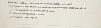 Under what conditions is the small x approximation most likey to be valid?
O a. The reaction has a small Kc and a relatively large concentration of starting material
O b. The expression for Kc involves a perfect square
O c. Very little starting material is present
Od. The reaction has a large Kc