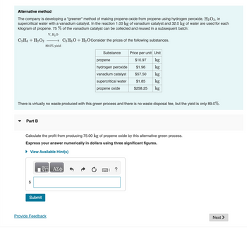 Alternative method
The company is developing a "greener" method of making propene oxide from propene using hydrogen peroxide, H₂O2, in
supercritical water with a vanadium catalyst. In the reaction 1.00 kg of vanadium catalyst and 32.0 kg of water are used for each
kilogram of propene. 75% of the vanadium catalyst can be collected and reused in a subsequent batch:
V, H₂O
→ C3H6O + H₂O Consider the prices of the following substances.
89.0% yield
C3H6 + H₂O2
▼
Part B
There is virtually no waste produced with this green process and there is no waste disposal fee, but the yield is only 89.0%.
ΠΙΑΣΦ
Substance
Submit
propene
hydrogen peroxide
vanadium catalyst
supercritical water
propene oxide
Calculate the profit from producing 75.00 kg of propene oxide by this alternative green process.
Express your answer numerically in dollars using three significant figures.
► View Available Hint(s)
Provide Feedback
Price per unit Unit
$10.97
kg
$1.96
kg
$57.50
kg
$1.85
kg
$258.25 kg
?
Next >