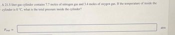 A 21.5-liter gas cylinder contains 7.7 moles of nitrogen gas and 3.4 moles of oxygen gas. If the temperature of inside the
cylinder is 0 °C, what is the total pressure inside the cylinder?
Ptotal =
atm