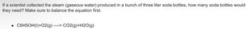 If a scientist collected the steam (gaseous water) produced in a bunch of three liter soda bottles, how many soda bottles would
they need? Make sure to balance the equation first.
----> CO2(g)+H2O(g)
• C6H5OH(1)+O2(g) --