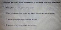 Poor people, who receive income assistance from the government, often do not work because
Oa)
they have no desire for additional money.
b)
D7 the government forces them to stay at home and take care of their children.
Oc)
they face very high implicit marginal tax rates.
O d)
they are usually not physically able to work.
