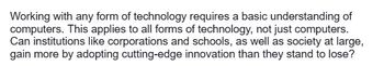 Working with any form of technology requires a basic understanding of
computers. This applies to all forms of technology, not just computers.
Can institutions like corporations and schools, as well as society at large,
gain more by adopting cutting-edge innovation than they stand to lose?