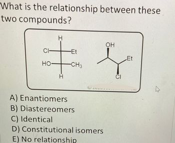 What is the relationship between these
two compounds?
H
OH
CI
-Et
‡ f
Et
HO-
-CH3
GMGMIN
A) Enantiomers
B) Diastereomers
C) Identical
D) Constitutional isomers
E) No relationship
4