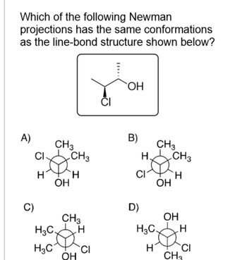 Which of the following Newman
projections has the same conformations
as the line-bond structure shown below?
A)
C)
CI
H
CH3
OH
CH3
H
CH3
H3C. H
H3C CI
OH
CI
OH
B)
H.
CI
D)
CH3
OH
H3C.
H
CH3
H
OH
H
CI
CH₂