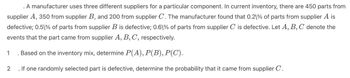 . A manufacturer uses three different suppliers for a particular component. In current inventory, there are 450 parts from
supplier A, 350 from supplier B, and 200 from supplier C. The manufacturer found that 0.2\% of parts from supplier A is
defective; 0.51% of parts from supplier B is defective; 0.61% of parts from supplier C is defective. Let A, B, C denote the
events that the part came from supplier A, B, C, respectively.
1 Based on the inventory mix, determine P(A), P(B), P(C).
2. If one randomly selected part is defective, determine the probability that it came from supplier C.