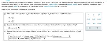 A scientist has read that the mean birth weight of babies born at full term is 7.3 pounds. The scientist has good reason to believe that the mean birth weight of babies born at full term, \( \mu \), is less than this value and plans to perform a statistical test. She selects a random sample of birth weights of babies born at full term and finds the mean of the sample to be 6.9 pounds and the standard deviation to be 1.7 pounds.

Based on this information, complete the parts below.

(a) What are the null hypothesis \( H_0 \) and the alternative hypothesis \( H_1 \) that should be used for the test?

\[
H_0: \boxed{}
\]

\[
H_1: \boxed{}
\]

(b) Suppose that the scientist decides not to reject the null hypothesis. What sort of error might she be making?

(Choose one) \(\longrightarrow\) [Dropdown menu]

(c) Suppose the true mean birth weight of babies born at full term is 7.3 pounds. Fill in the blanks to describe a Type I error.

A Type I error would be (Choose one) \(\longrightarrow\) [Dropdown menu] the hypothesis that \( \mu \) is (Choose one) \(\longrightarrow\) [Dropdown menu]

(Choose one) \(\longrightarrow\) [Dropdown menu] when, in fact, \( \mu \) is (Choose one) \(\longrightarrow\) [Dropdown menu]

**Diagram Explanation:**
To the right of the text, there are several symbols related to statistical testing:

1. \( \mu \) 
2. \(\bar{x} \) 
3. Square boxes with arrows pointing in different directions, representing comparison symbols:
   - \(\leq\)
   - \(>\)
   - \(\geq\)
   - \(<\)
   - \(=\)
   - Example symbols for setting up hypotheses.