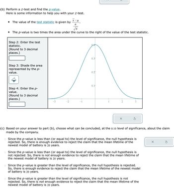 (b) Perform a Z-test and find the p-value.
Here is some information to help you with your Z-test.
• The value of the test statistic is given by
• The p-value is two times the area under the curve to the right of the value of the test statistic.
Step 2: Enter the test
statistic.
(Round to 3 decimal
places.)
Step 3: Shade the area
represented by the p-
value.
Step 4: Enter the p-
value.
(Round to 3 decimal
places.)
0.3
0.2
0.1
(c) Based on your answer to part (b), choose what can be concluded, at the 0.10 level of significance, about the claim
made by the company.
Since the p-value is less than (or equal to) the level of significance, the null hypothesis is
rejected. So, there is enough evidence to reject the claim that the mean lifetime of the
newest model of battery is 20 years.
o Since the p-value is less than (or equal to) the level of significance, the null hypothesis is
not rejected. So, there is not enough evidence to reject the claim that the mean lifetime of
the newest model of battery is 20 years.
Since the p-value is greater than the level of significance, the null hypothesis is rejected.
So, there is enough evidence to reject the claim that the mean lifetime of the newest model
of battery is 20 years.
Since the p-value is greater than the level of significance, the null hypothesis is not
rejected. So, there is not enough evidence to reject the claim that the mean lifetime of the
newest model of battery is 20 years.