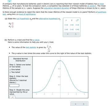 A company that manufactures batteries used in electric cars is reporting that their newest model of battery has a mean
lifetime, μ, of 20 years. To test the company's claim, a competitor has selected 39 of these batteries at random. The mean
lifetime of the sample is 21.1 years. Suppose the population standard deviation of these lifetimes is known to be 4.1 years.
Is there enough evidence to reject the claim that the mean lifetime of the newest model is 20 years? Perform a hypothesis
test, using the 0.10 level of significance.
(a) State the null hypothesis H, and the alternative hypothesis H₁.
Ho
H₂O
(b) Perform a z-test and find the p-value.
Here is some information to help you with your Z-test.
Standard Normal
Distribution
Step 1: Select one-tailed
or two-tailed.
O One-tailed
○ Two-tailed
Step 2: Enter the test
statistic.
(Round to 3 decimal
places.)
Step 3: Shade the area
represented by the p-
value.
• The value of the test statistic is given by *-.
√
The p-value is two times the area under the curve to the right of the value of the test statistic.
0.3
0.2
H x
0.1
O<0 oso
0>0
020 0-0 0-0
X
G
X
