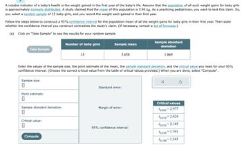 A notable indicator of a baby's health is the weight gained in the first year of the baby's life. Assume that the population of all such weight gains for baby girls
is approximately normally distributed. A study claimed that the mean of this population is 5.94 kg. As a practicing pediatrician, you want to test this claim. So,
you select a random sample of 15 baby girls, and you record the weight each gained in their first year.
Follow the steps below to construct a 95% confidence interval for the population mean of all the weight gains for baby girls in their first year. Then state
whether the confidence interval you construct contradicts the study's claim. (If necessary, consult a list of formulas.)
(a) Click on "Take Sample" to see the results for your random sample.
Take Sample
Sample size:
0
Point estimate:
0
Sample standard deviation:
10
Critical value:
0
Number of baby girls
Compute
15
Enter the values of the sample size, the point estimate of the mean, the sample standard deviation, and the critical value you need for your 95%
confidence interval. (Choose the correct critical value from the table of critical values provided.) When you are done, select "Compute".
Sample mean
5.658
Standard error:
Margin of error:
Sample standard
deviation
95% confidence interval:
1.869
X
Critical values
¹0.005 2.977
¹0.010 2.624
10.025 2.145
10.050 1.761
¹0.100=1.345