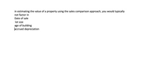 in estimating the value of a property using the sales comparison approach, you would typically
not factor in
Date of sale
lot size
age of building
accrued depreciation
