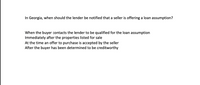 In Georgia, when should the lender be notified that a seller is offering a loan assumption?
When the buyer contacts the lender to be qualified for the loan assumption
Immediately after the properties listed for sale
At the time an offer to purchase is accepted by the seller
After the buyer has been determined to be creditworthy
