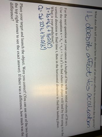 What does this tell you about how the mass of an object affects its acceleration due to gravity?
It doesn't diffect it's acceleration.
For the next question set your canon at a height of 5m with an initial velocity of 20 m/s.
Use the equation x = x₂ + vt + ½ a (t) to find where the object will land by first using it in the
vertical direction to find time t, then in the horizontal direction to find the landing place.
What is your prediction?.
X =
O₂ = Sat 20t + 1/2 a (t²)
Place your target and launch the object. Were you correct? (You can use one of the two toc
the top right corner to see the exact answer). If there was a difference, how much was the
difference?
