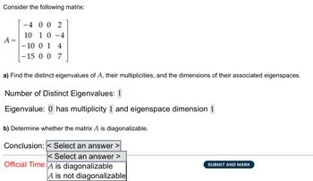 Consider the following matrix:
A =
-4 00 2
10 1 0 -4
-10 0 1 4
-15 0 0 7
a) Find the distinct eigenvalues of A, their multiplicities, and the dimensions of their associated eigenspaces.
Number of Distinct Eigenvalues: 1
Eigenvalue: 0 has multiplicity 1 and eigenspace dimension 1
b) Determine whether the matrix A is diagonalizable.
Conclusion: < Select an answer >
< Select an answer >
Official Time: A is diagonalizable
A is not diagonalizable
SUBMIT AND MARK