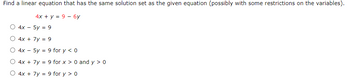 Find a linear equation that has the same solution set as the given equation (possibly with some restrictions on the variables).
4x + y = 9 - 6y
4x - 5y = 9
4x +
7y = 9
4x -
5y = 9 for y < 0
4x + 7y = 9 for x > 0 and y> 0
4x + 7y = 9 for y > 0