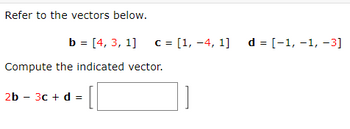 Refer to the vectors below.
b = [4, 3, 1] c = [1, -4, 1] d = [−1, −1, −3]
Compute the indicated vector.
2b - 3c + d =