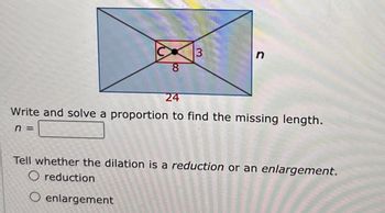 8
3
n
24
Write and solve a proportion to find the missing length.
n =
Tell whether the dilation is a reduction or an enlargement.
O reduction
O enlargement