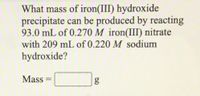 What mass of iron(III) hydroxide
precipitate can be produced by reacting
93.0 mL of 0.270 M iron(III) nitrate
with 209 mL of 0.220 M sodium
hydroxide?
Mass
g
