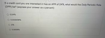 If a credit card you are interested in has an APR of 24%, what would the Daily Periodic Rate
(DPR) be? (express your answer as a percent)
0.24%
0.000658%
O 2%
O 0.0658%