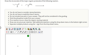 Draw the structure(s) of the major organic product(s) of the following reaction.
PPh₂
O
• You do not have to consider stereochemistry.
• You do not have to explicitly draw H atoms.
• Do not include lone pairs in your answer. They will not be considered in the grading.
• Omit the phosphine oxide from your answer.
• If no reaction occurs, draw the organic starting material.
• Draw one structure per sketcher. Add additional sketchers using the drop-down menu in the bottom right corner.
Separate multiple products using the + sign from the drop-down menu.
●
?
Sn [F