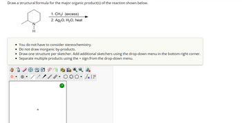 Draw a structural formula for the major organic product(s) of the reaction shown below.
H
1. CH3l (excess)
2. Ag₂O, H₂O, heat
• You do not have to consider stereochemistry.
• Do not draw inorganic by-products.
• Draw one structure per sketcher. Add additional sketchers using the drop-down menu in the bottom right corner.
Separate multiple products using the + sign from the drop-down menu.
Sn [F