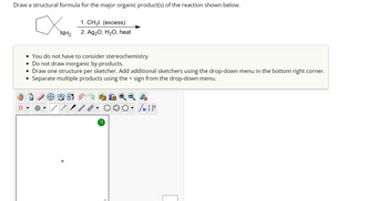 Draw a structural formula for the major organic product(s) of the reaction shown below.
O
1. CH3l (excess)
NH₂ 2. Ag₂O, H₂O, heat
• You do not have to consider stereochemistry.
• Do not draw inorganic by-products.
• Draw one structure per sketcher. Add additional sketchers using the drop-down menu in the bottom right corner.
Separate multiple products using the + sign from the drop-down menu.
●
54
L
?
[ ] در