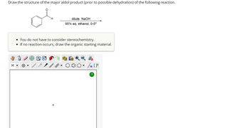 **Instruction:**
Draw the structure of the major aldol product (prior to possible dehydration) of the following reaction.

**Chemical Reaction:**

- Reactant: Benzaldehyde (C₆H₅CHO)
- Reagent: Dilute NaOH
- Solvent: 95% aqueous ethanol
- Temperature: 0–5°C

**Notes:**

- You do not have to consider stereochemistry.
- If no reaction occurs, draw the organic starting material.

**Diagram Explanation:**

- The diagram area is an empty workspace with drawing tools available at the top. These tools include options for drawing bonds, rings, and structures, which can be used to sketch the chemical structures.