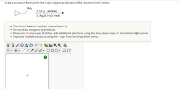 Draw a structural formula for the major organic product(s) of the reaction shown below.
NH₂
1. CH31 (excess)
2. Ag₂O, H₂O, heat
• You do not have to consider stereochemistry.
Do not draw inorganic by-products.
• Draw one structure per sketcher. Add additional sketchers using the drop-down menu in the bottom right corner.
Separate multiple products using the + sign from the drop-down menu.
Sn [F